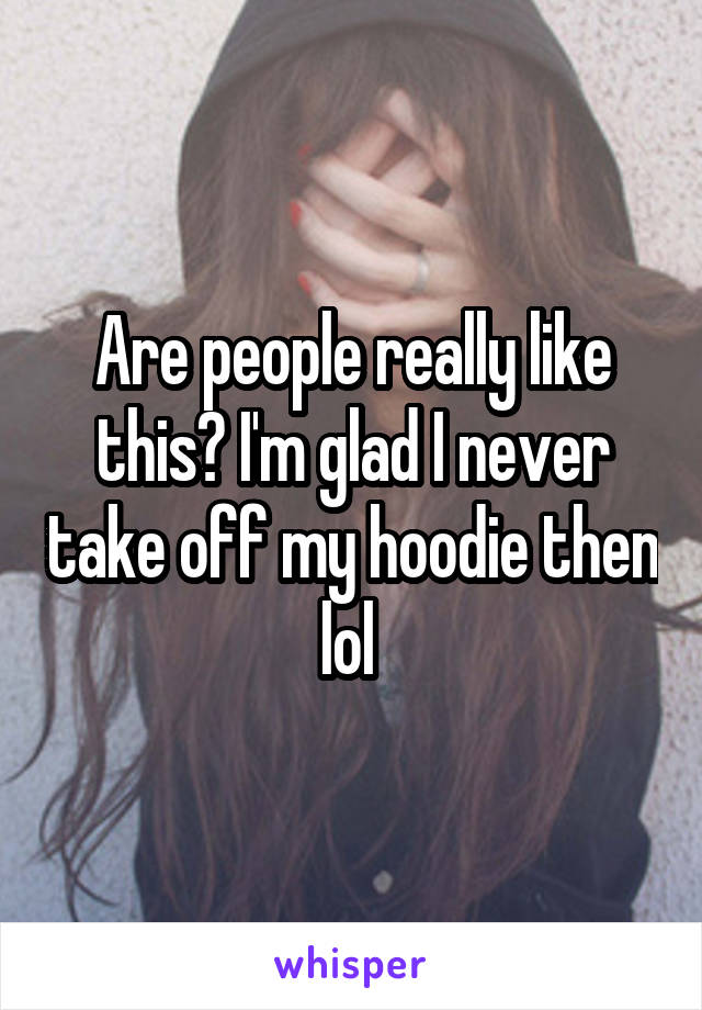 Are people really like this? I'm glad I never take off my hoodie then lol 