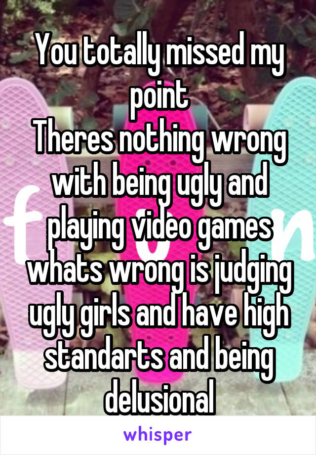 You totally missed my point
Theres nothing wrong with being ugly and playing video games whats wrong is judging ugly girls and have high standarts and being delusional