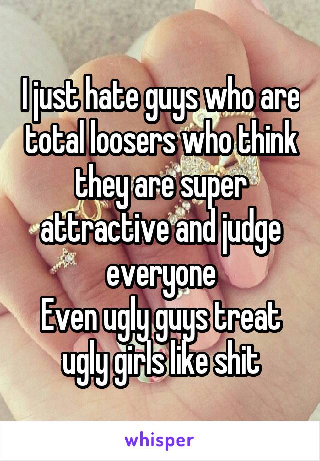 I just hate guys who are total loosers who think they are super attractive and judge everyone
Even ugly guys treat ugly girls like shit