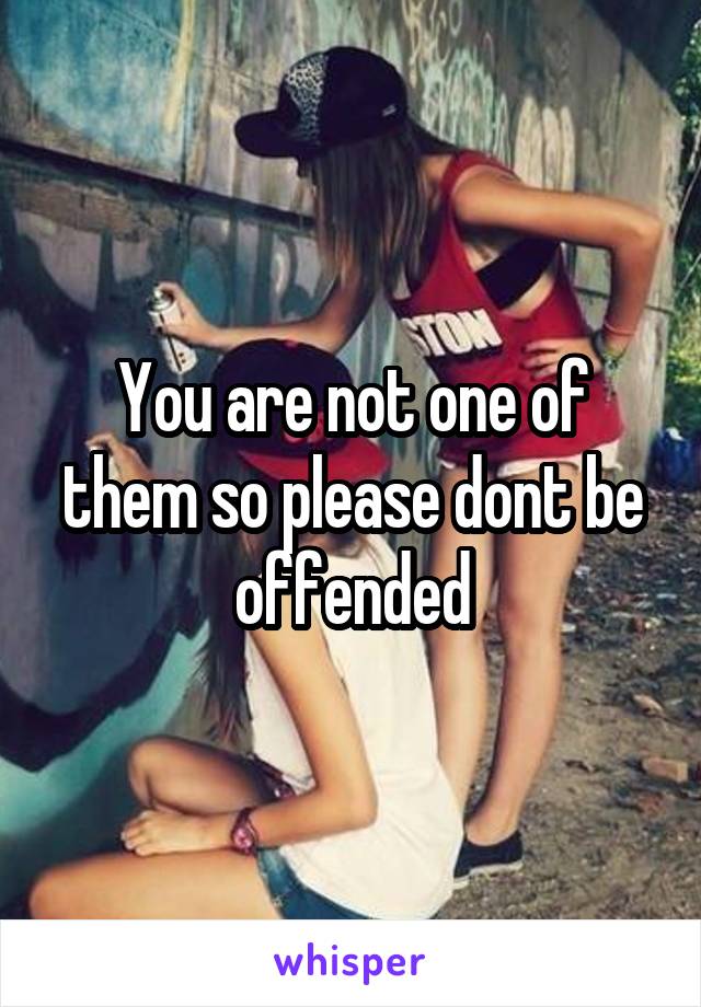 You are not one of them so please dont be offended