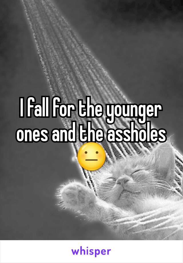 I fall for the younger ones and the assholes 😐