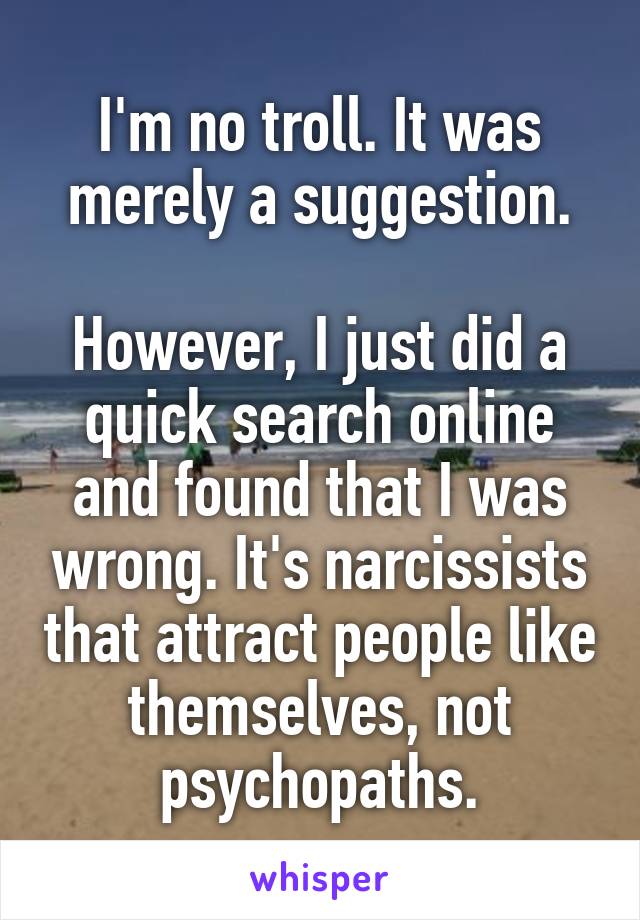 I'm no troll. It was merely a suggestion.

However, I just did a quick search online and found that I was wrong. It's narcissists that attract people like themselves, not psychopaths.