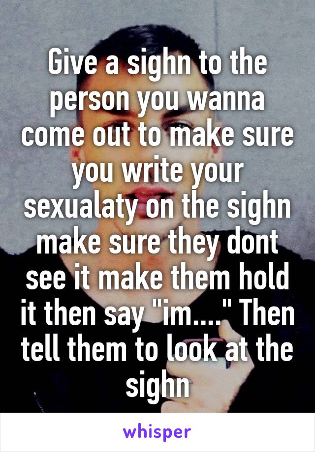 Give a sighn to the person you wanna come out to make sure you write your sexualaty on the sighn make sure they dont see it make them hold it then say "im...." Then tell them to look at the sighn