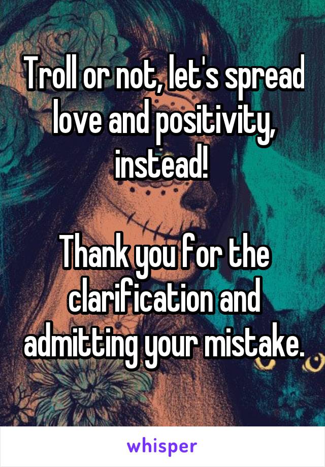 Troll or not, let's spread love and positivity, instead! 

Thank you for the clarification and admitting your mistake. 