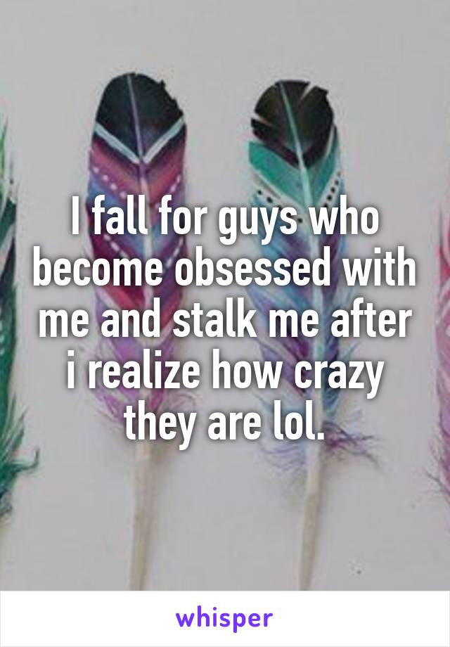 I fall for guys who become obsessed with me and stalk me after i realize how crazy they are lol.