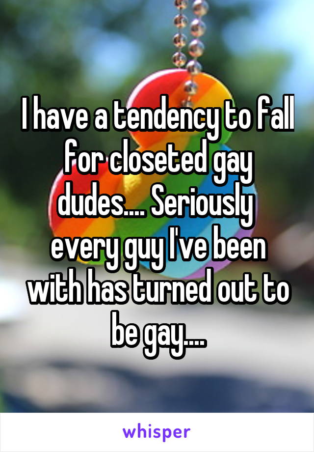 I have a tendency to fall for closeted gay dudes.... Seriously  every guy I've been with has turned out to be gay....