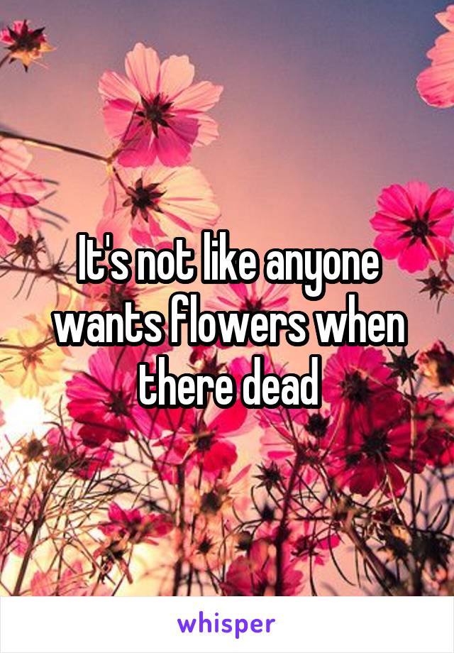 It's not like anyone wants flowers when there dead