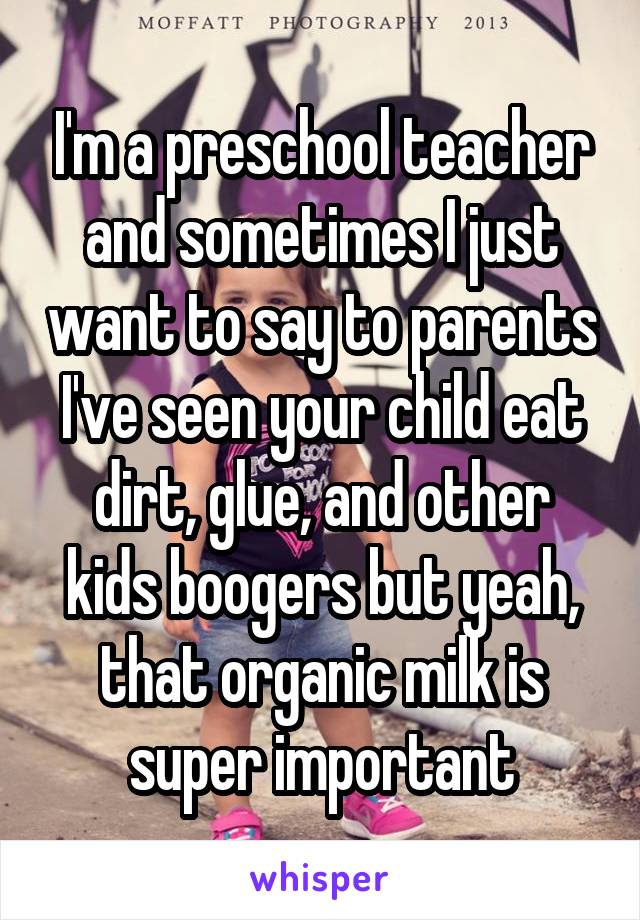 I'm a preschool teacher and sometimes I just want to say to parents I've seen your child eat dirt, glue, and other kids boogers but yeah, that organic milk is super important
