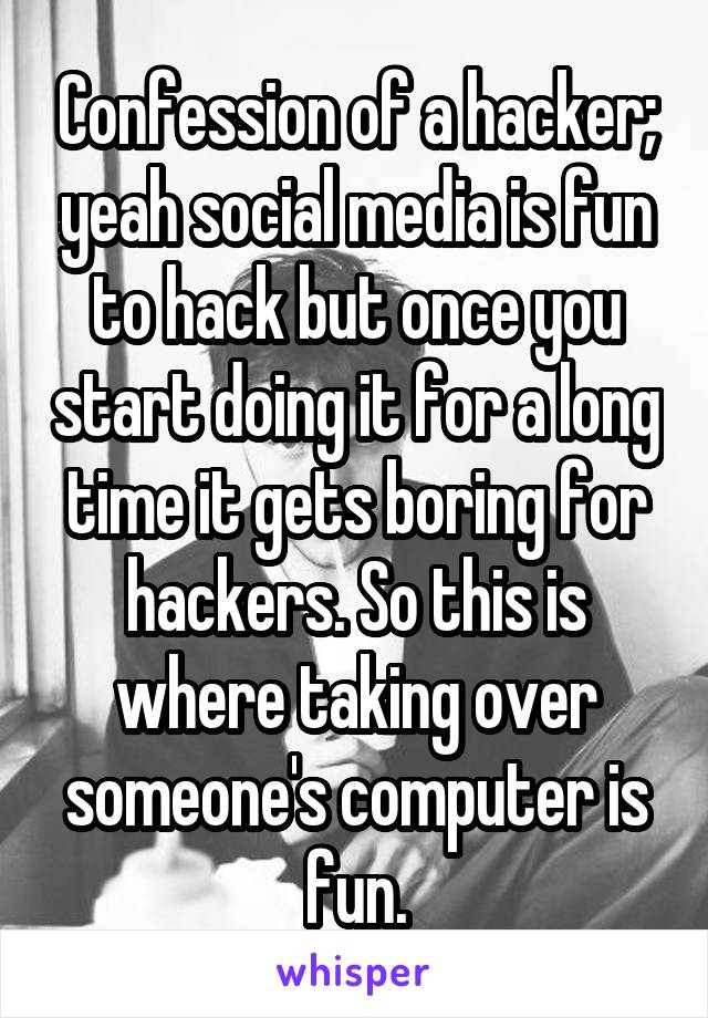 Confession of a hacker; yeah social media is fun to hack but once you start doing it for a long time it gets boring for hackers. So this is where taking over someone's computer is fun.