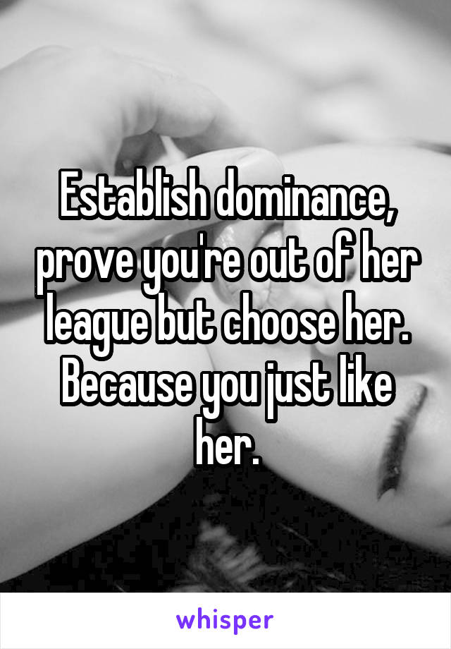 Establish dominance, prove you're out of her league but choose her. Because you just like her.