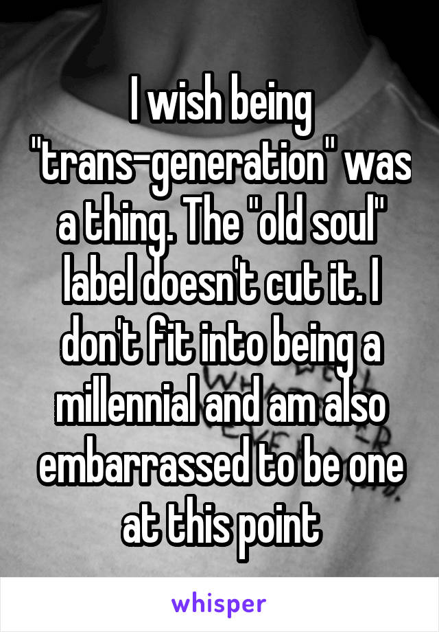 I wish being "trans-generation" was a thing. The "old soul" label doesn't cut it. I don't fit into being a millennial and am also embarrassed to be one at this point