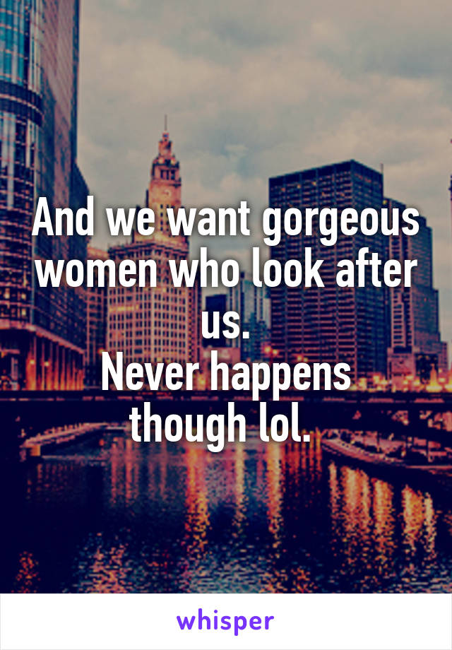 And we want gorgeous women who look after us.
Never happens though lol. 