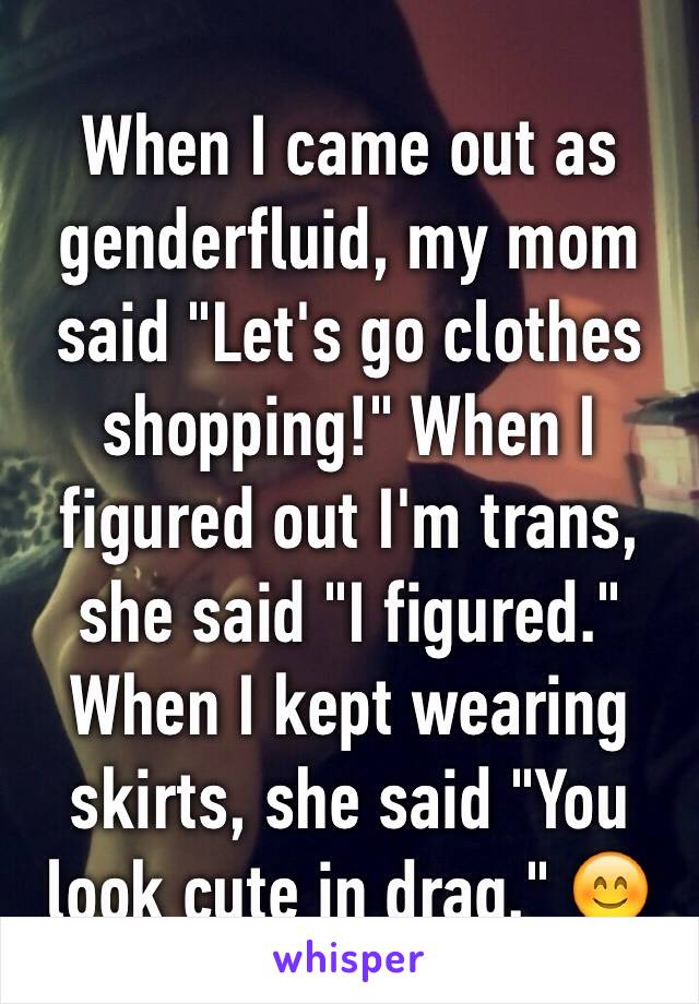 When I came out as genderfluid, my mom said "Let's go clothes shopping!" When I figured out I'm trans, she said "I figured." When I kept wearing skirts, she said "You look cute in drag." 😊
