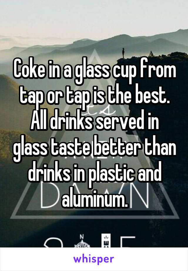 Coke in a glass cup from tap or tap is the best. All drinks served in glass taste better than drinks in plastic and aluminum.