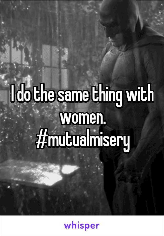 I do the same thing with women. #mutualmisery