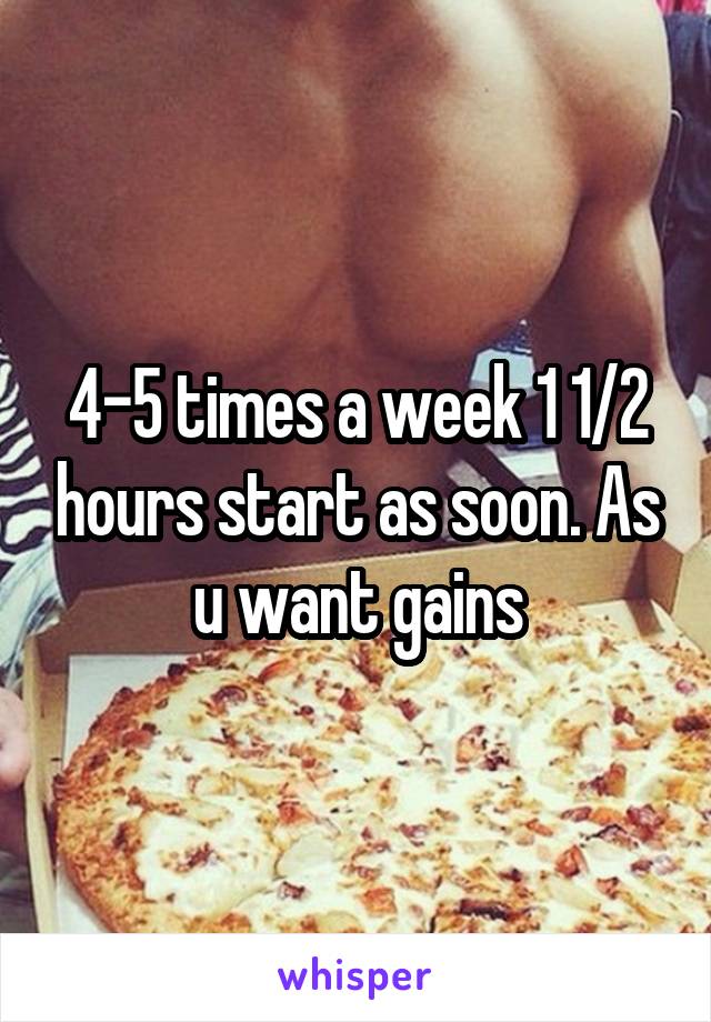 4-5 times a week 1 1/2 hours start as soon. As u want gains