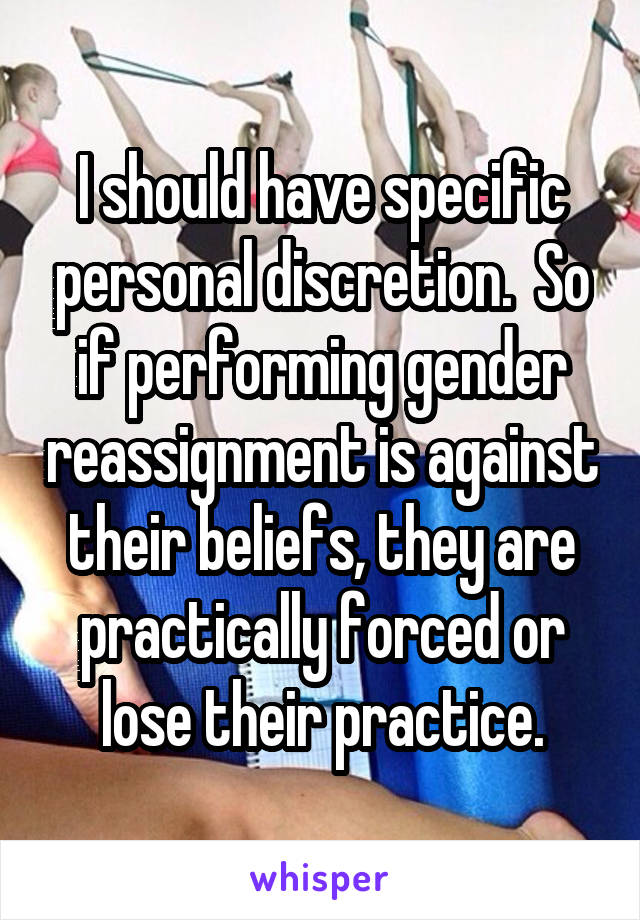 I should have specific personal discretion.  So if performing gender reassignment is against their beliefs, they are practically forced or lose their practice.