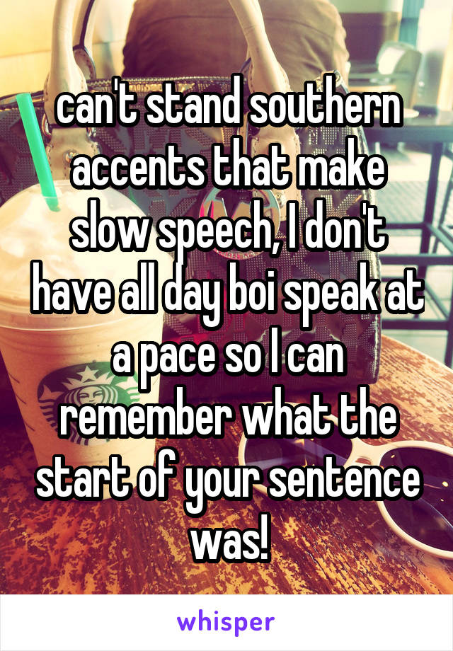 can't stand southern accents that make slow speech, I don't have all day boi speak at a pace so I can remember what the start of your sentence was!