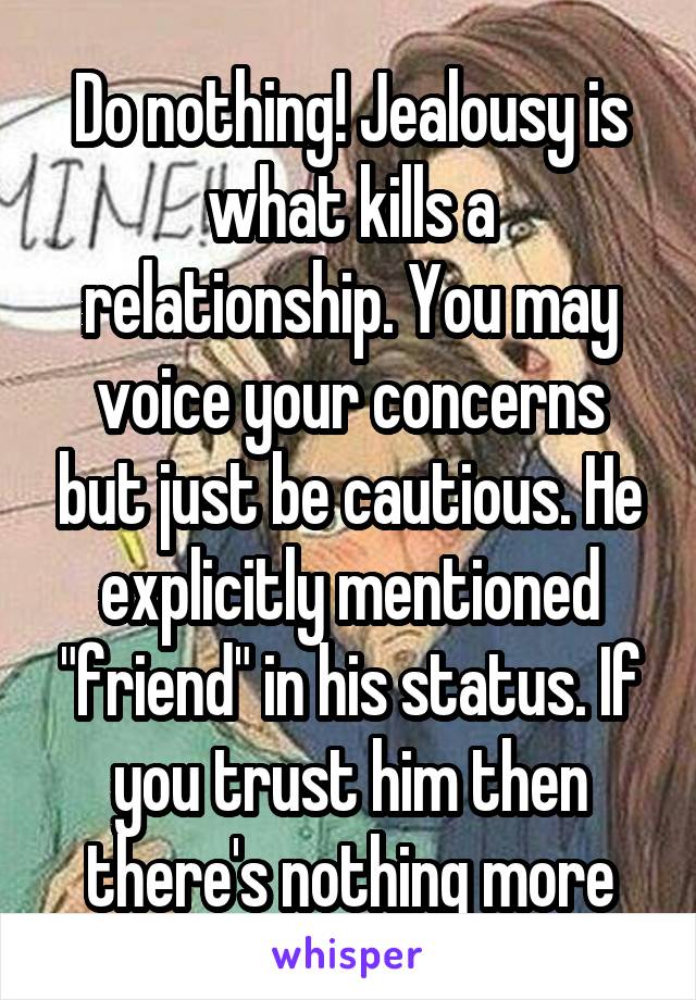 Do nothing! Jealousy is what kills a relationship. You may voice your concerns but just be cautious. He explicitly mentioned "friend" in his status. If you trust him then there's nothing more
