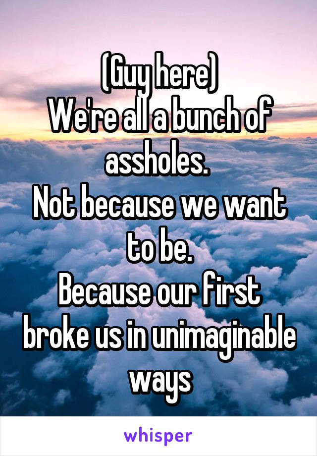 (Guy here)
We're all a bunch of assholes. 
Not because we want to be.
Because our first broke us in unimaginable ways