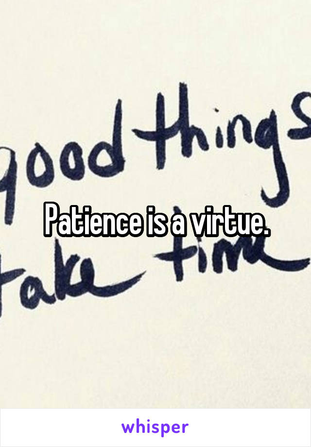 Patience is a virtue.