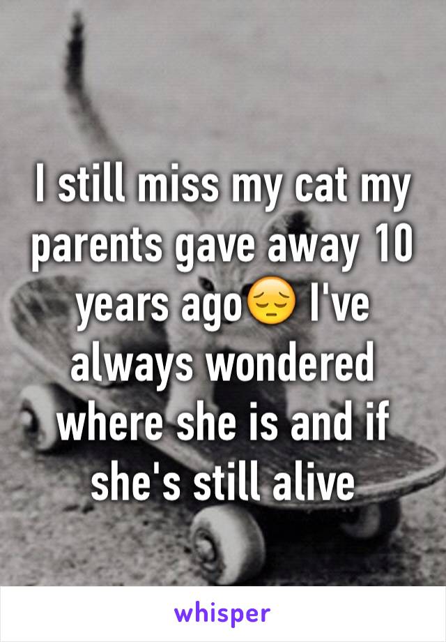I still miss my cat my parents gave away 10 years ago😔 I've always wondered where she is and if she's still alive 