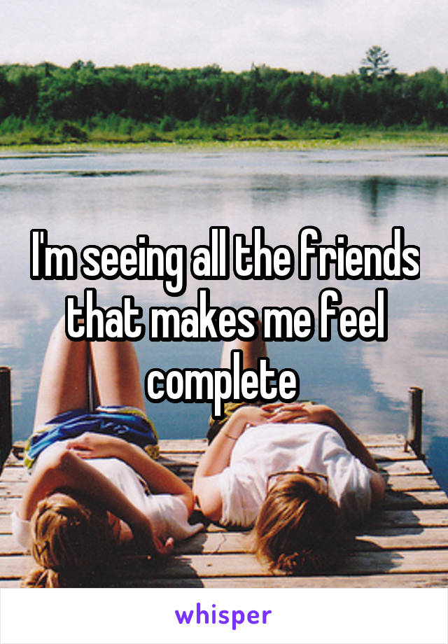 I'm seeing all the friends that makes me feel complete 