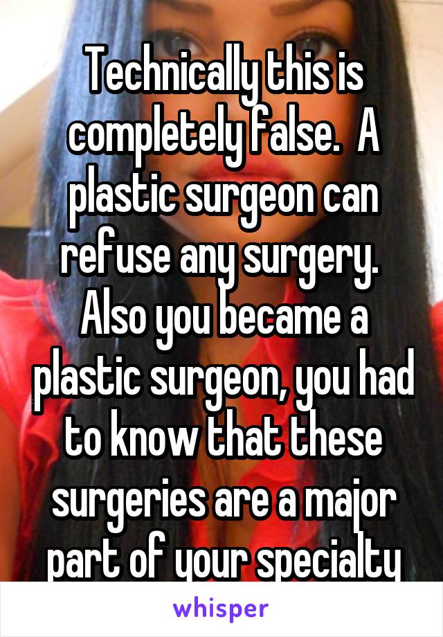 Technically this is completely false.  A plastic surgeon can refuse any surgery.  Also you became a plastic surgeon, you had to know that these surgeries are a major part of your specialty