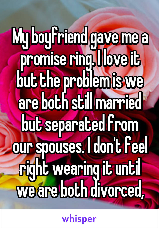 My boyfriend gave me a promise ring. I love it but the problem is we are both still married but separated from our spouses. I don't feel right wearing it until we are both divorced,