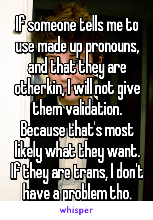 If someone tells me to use made up pronouns, and that they are otherkin, I will not give them validation. Because that's most likely what they want. If they are trans, I don't have a problem tho.