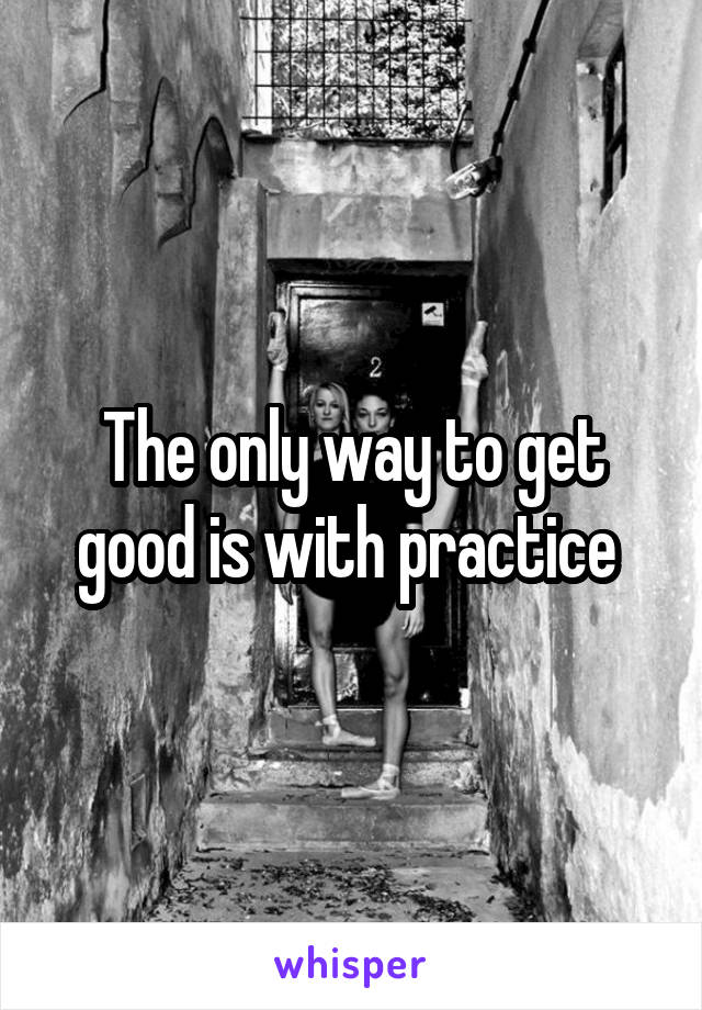 The only way to get good is with practice 