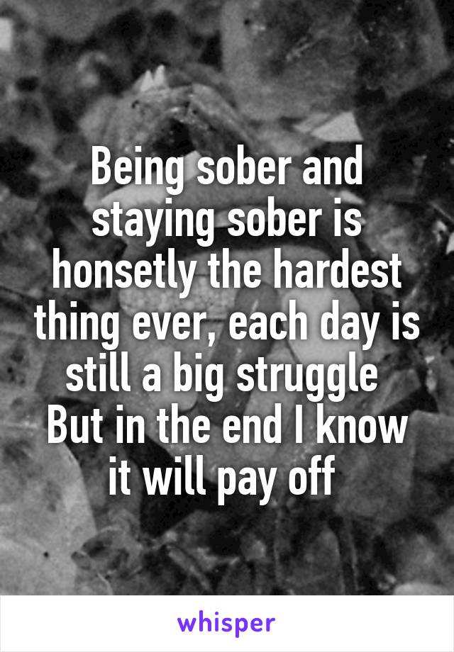 Being sober and staying sober is honsetly the hardest thing ever, each day is still a big struggle 
But in the end I know it will pay off 