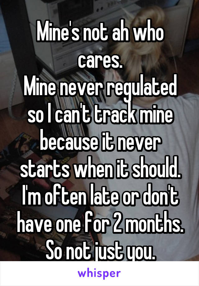 Mine's not ah who cares.
Mine never regulated so I can't track mine because it never starts when it should.
I'm often late or don't have one for 2 months.
So not just you.