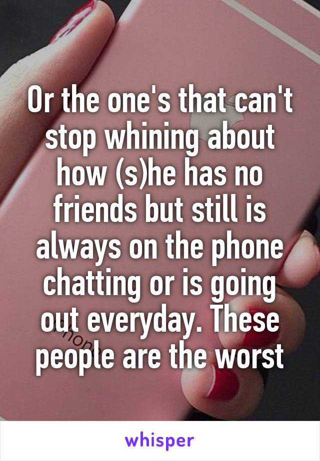 Or the one's that can't stop whining about how (s)he has no friends but still is always on the phone chatting or is going out everyday. These people are the worst