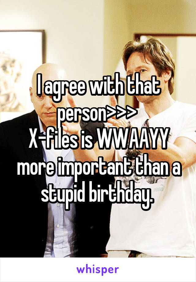 I agree with that person>>> 
X-files is WWAAYY more important than a stupid birthday. 