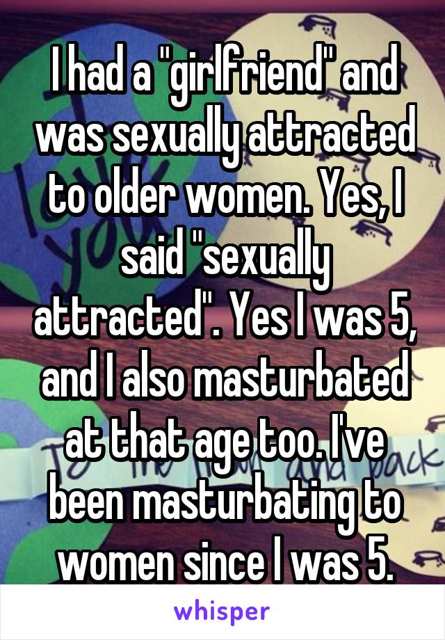 I had a "girlfriend" and was sexually attracted to older women. Yes, I said "sexually attracted". Yes I was 5, and I also masturbated at that age too. I've been masturbating to women since I was 5.