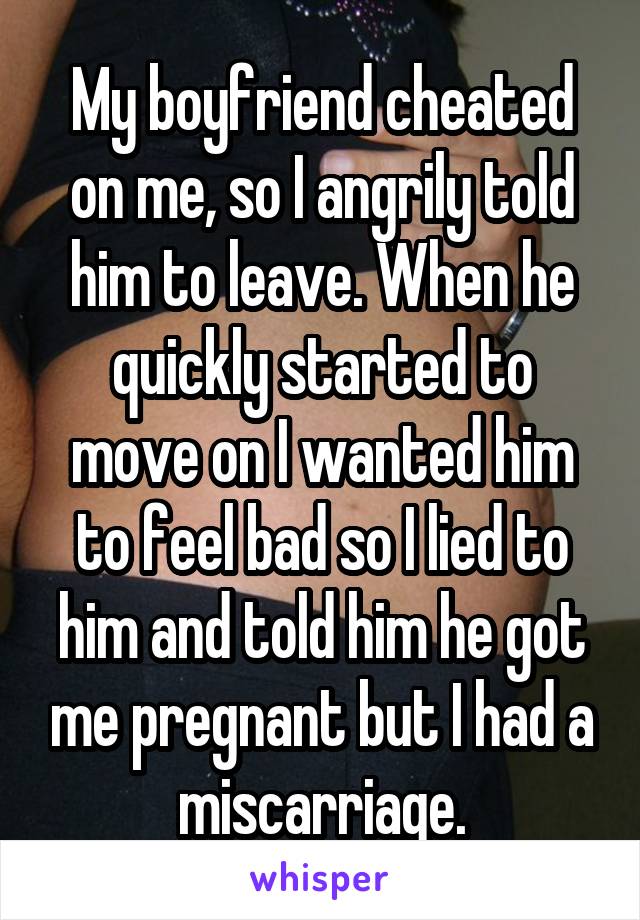 My boyfriend cheated on me, so I angrily told him to leave. When he quickly started to move on I wanted him to feel bad so I lied to him and told him he got me pregnant but I had a miscarriage.