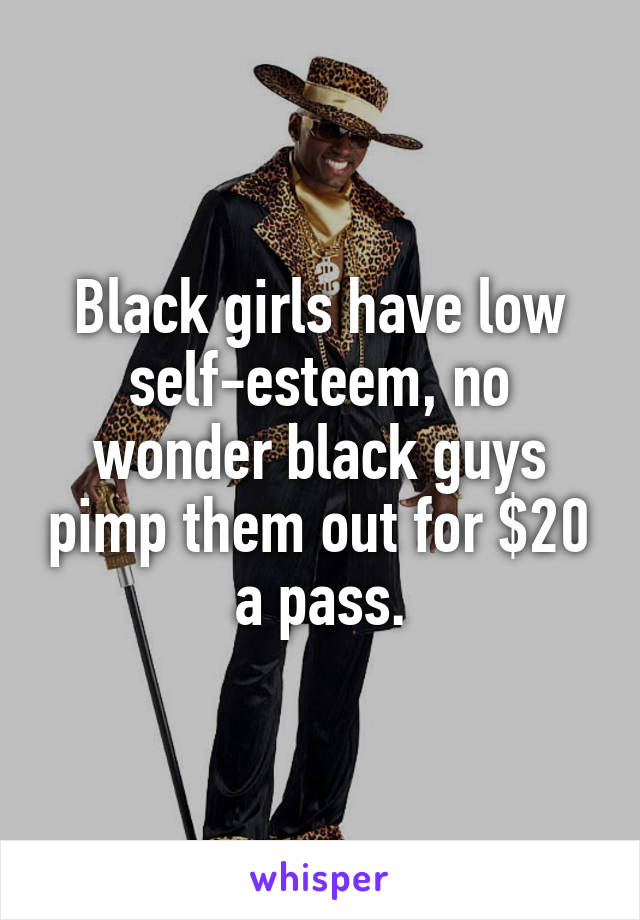 Black girls have low self-esteem, no wonder black guys pimp them out for $20 a pass.