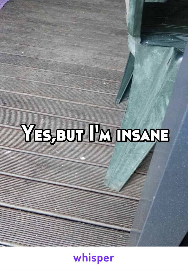Yes,but I'm insane