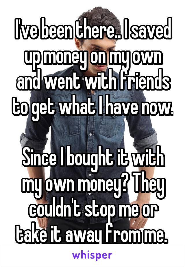 I've been there.. I saved up money on my own and went with friends to get what I have now. 
Since I bought it with my own money? They couldn't stop me or take it away from me. 