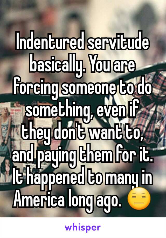 Indentured servitude basically. You are forcing someone to do something, even if they don't want to, and paying them for it. It happened to many in America long ago. 😑