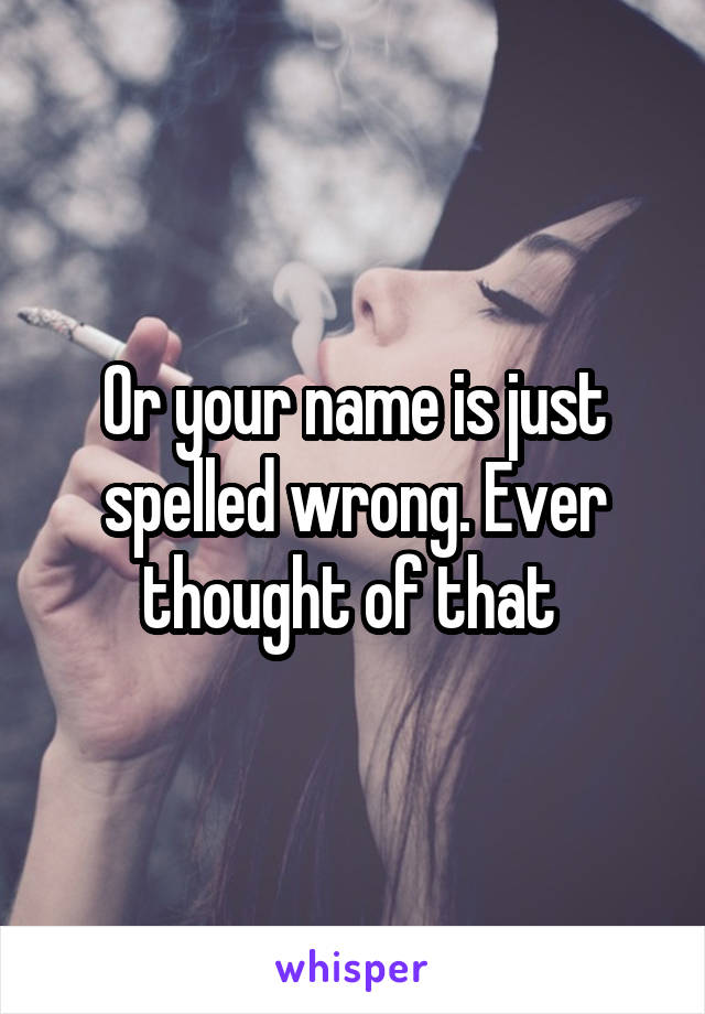 Or your name is just spelled wrong. Ever thought of that 