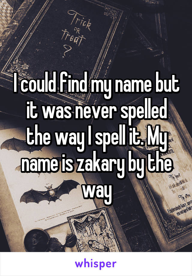 I could find my name but it was never spelled the way I spell it. My name is zakary by the way