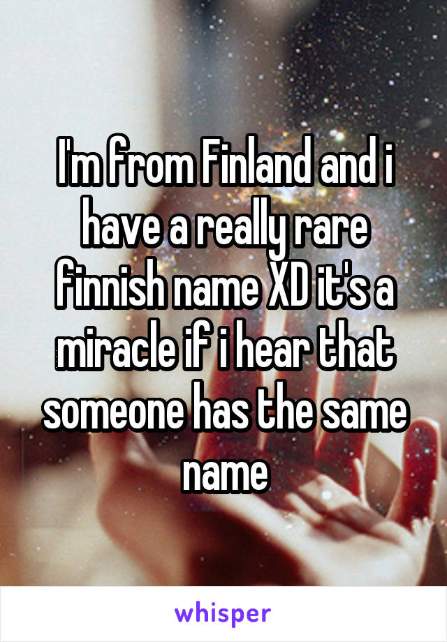 I'm from Finland and i have a really rare finnish name XD it's a miracle if i hear that someone has the same name