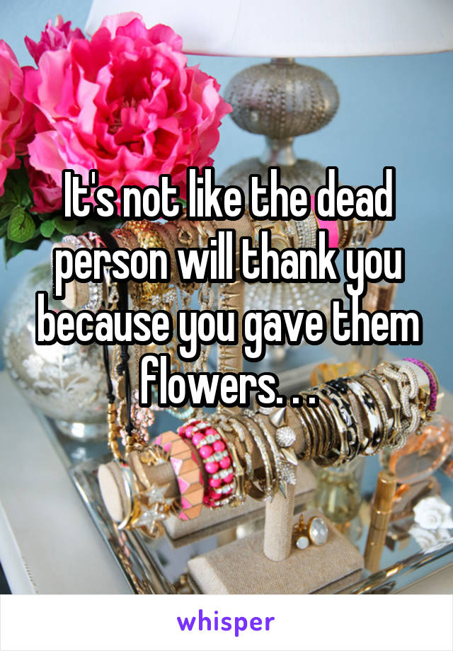 It's not like the dead person will thank you because you gave them flowers. . .

