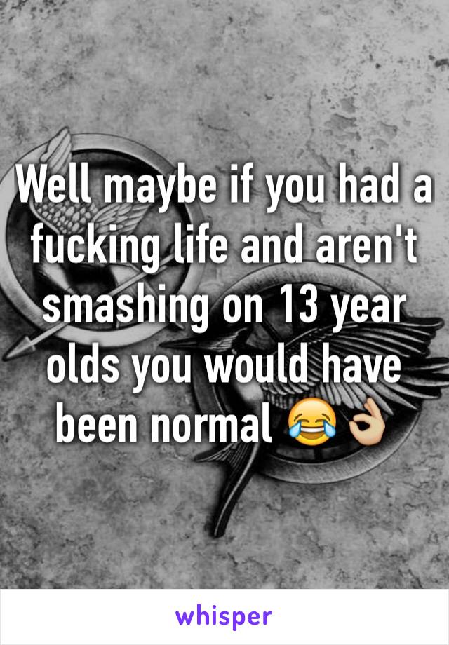 Well maybe if you had a fucking life and aren't smashing on 13 year olds you would have been normal 😂👌🏼