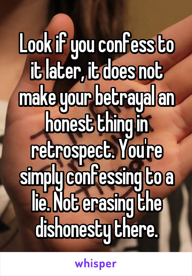 Look if you confess to it later, it does not make your betrayal an honest thing in retrospect. You're simply confessing to a lie. Not erasing the dishonesty there.