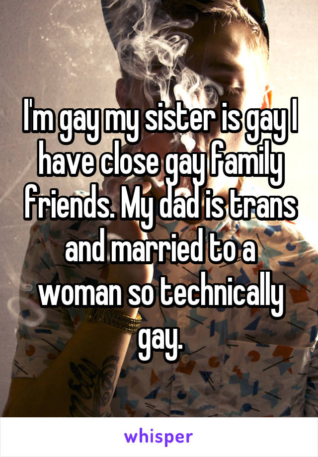 I'm gay my sister is gay I have close gay family friends. My dad is trans and married to a woman so technically gay.