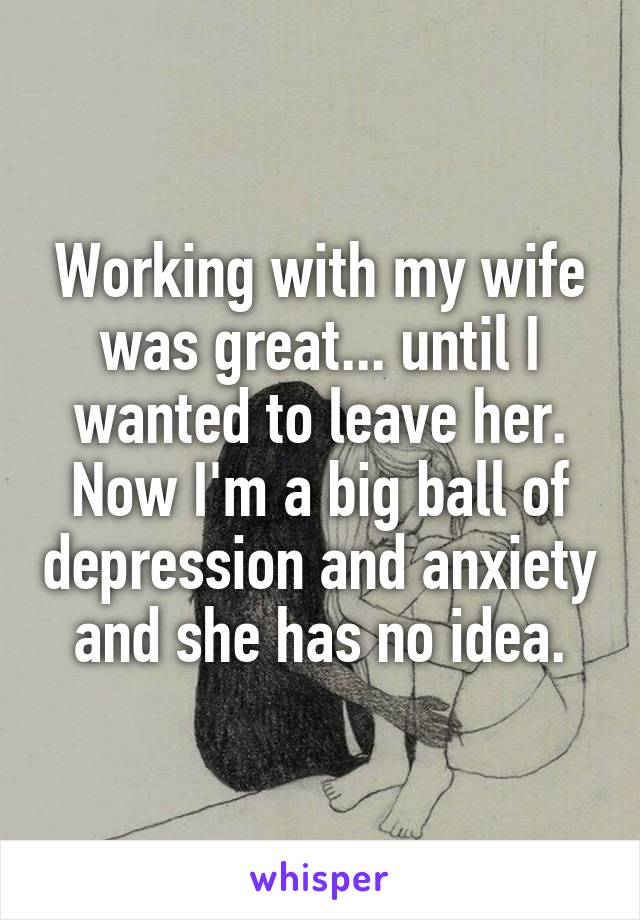 Working with my wife was great... until I wanted to leave her. Now I'm a big ball of depression and anxiety and she has no idea.