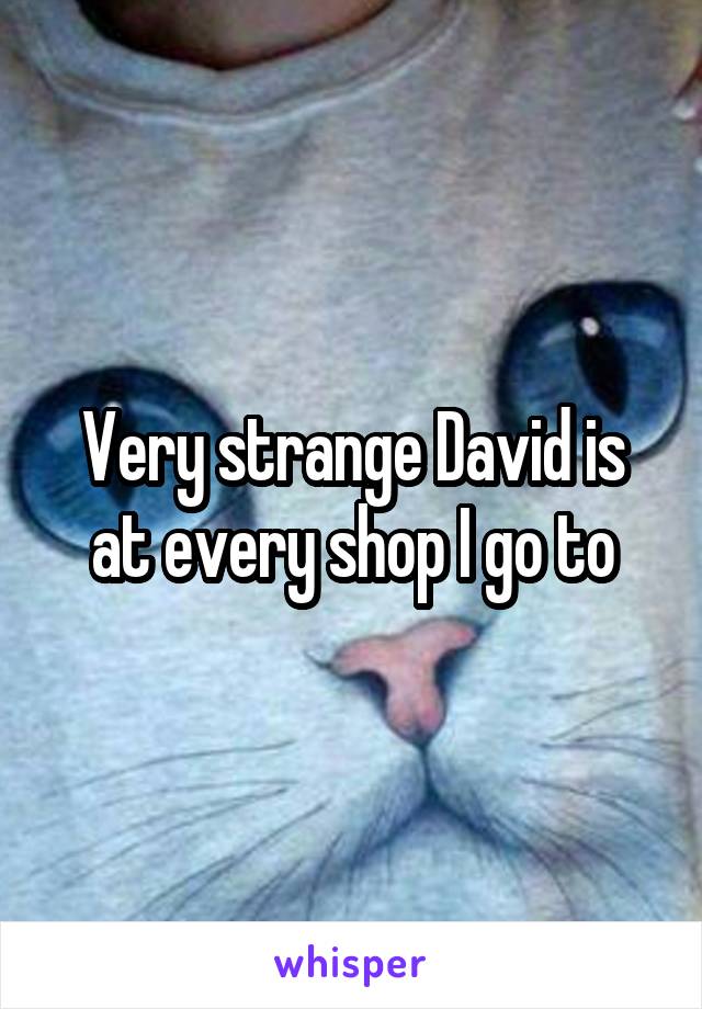 Very strange David is at every shop I go to